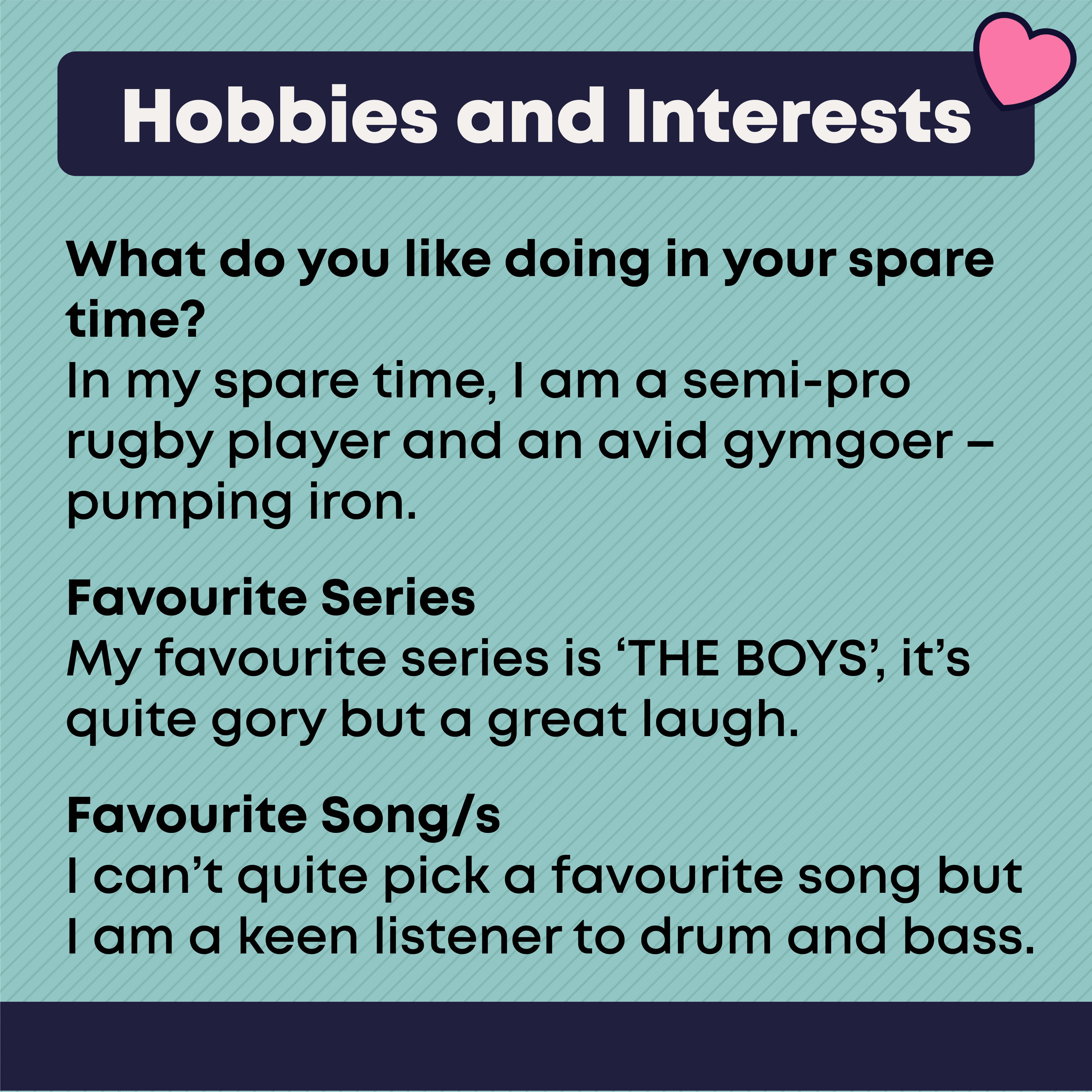 Hobbies and Interests  What do you like doing in your spare time  In my spare time, I am a semi-pro rugby player and an avid gymgoer – pumping iron.  Favourite Series   My favourite series is ‘THE BOYS’, it’s quite gory but a great laugh.  Favourite Song/s  I can’t quite pick a favourite song but I am a keen listener to drum and bass.