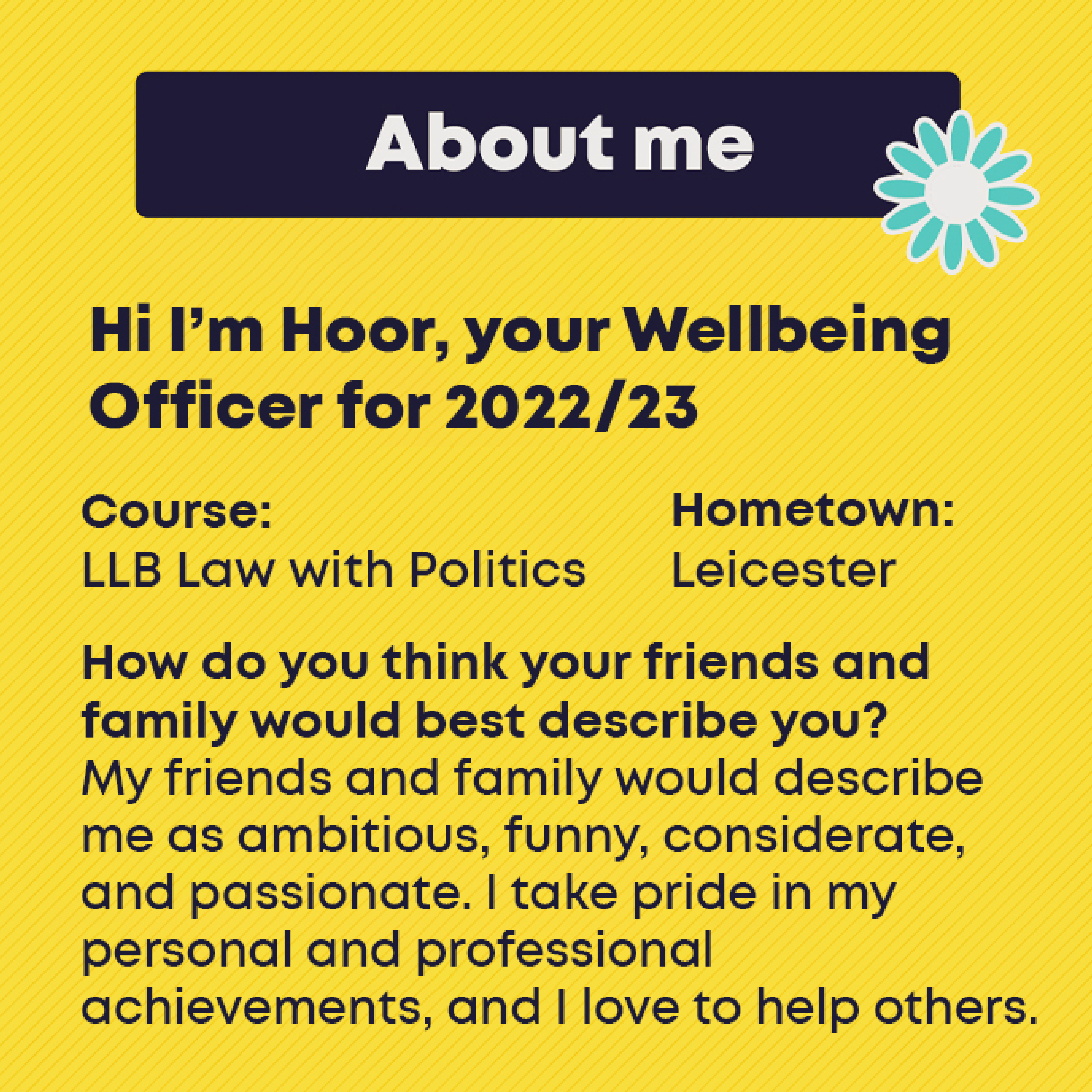 Course: LLB Law with Politics  Hometown: Leicester   How do you think your friends and family would best describe you? My friends and family would describe me as ambitious, funny, considerate, and passionate. I take pride in my personal and professional achievements, and I love to help others. 