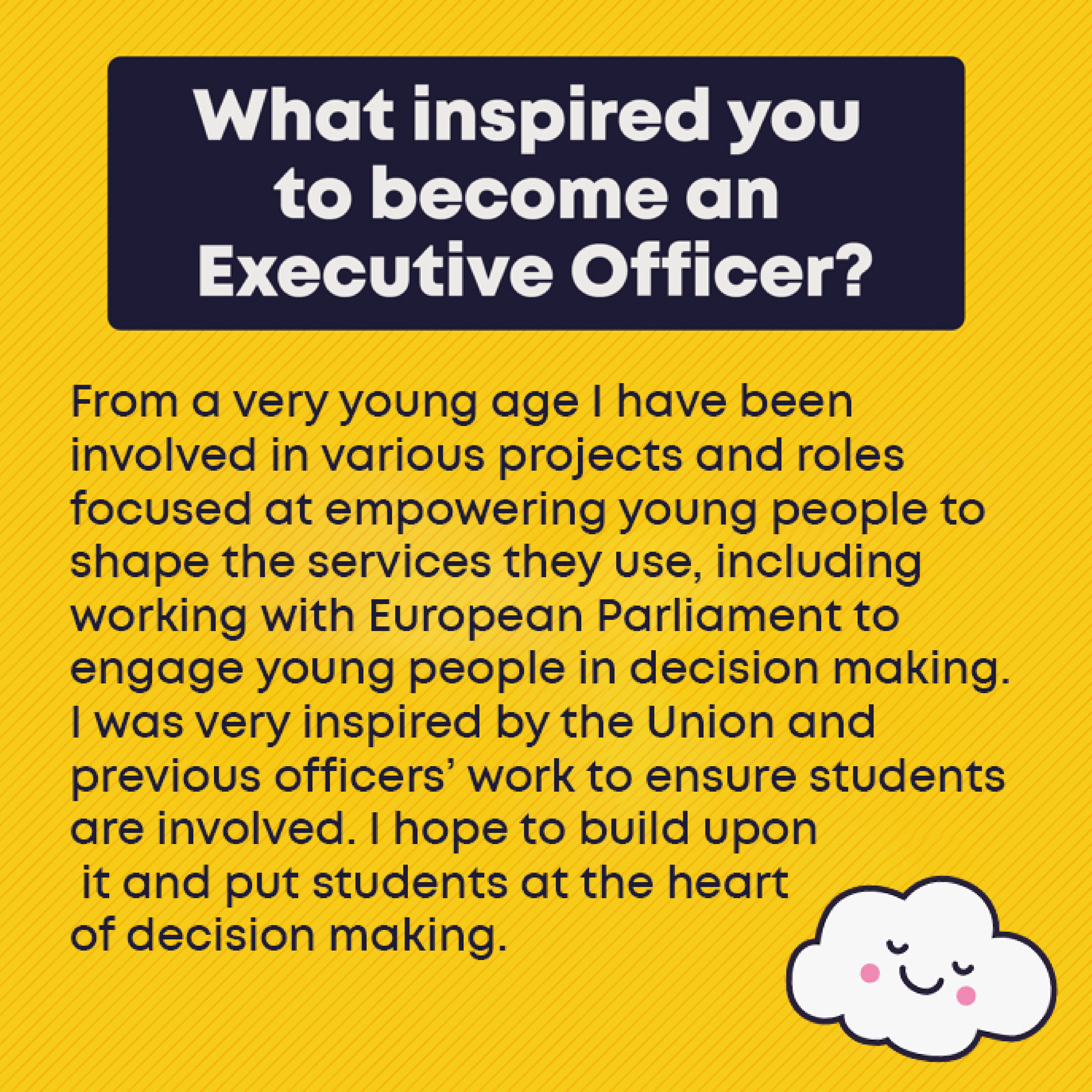 What inspired you to become an Exec Officer? What inspired you to become an exec? From a very young age I have been involved in various projects and roles focused at empowering young people to shape the services they use, including working with European Parliament to engage young people in decision making. I was very inspired by the Union and previous officers’ work to ensure students are involved. I hope to build upon it and put students at the heart of decision making. 