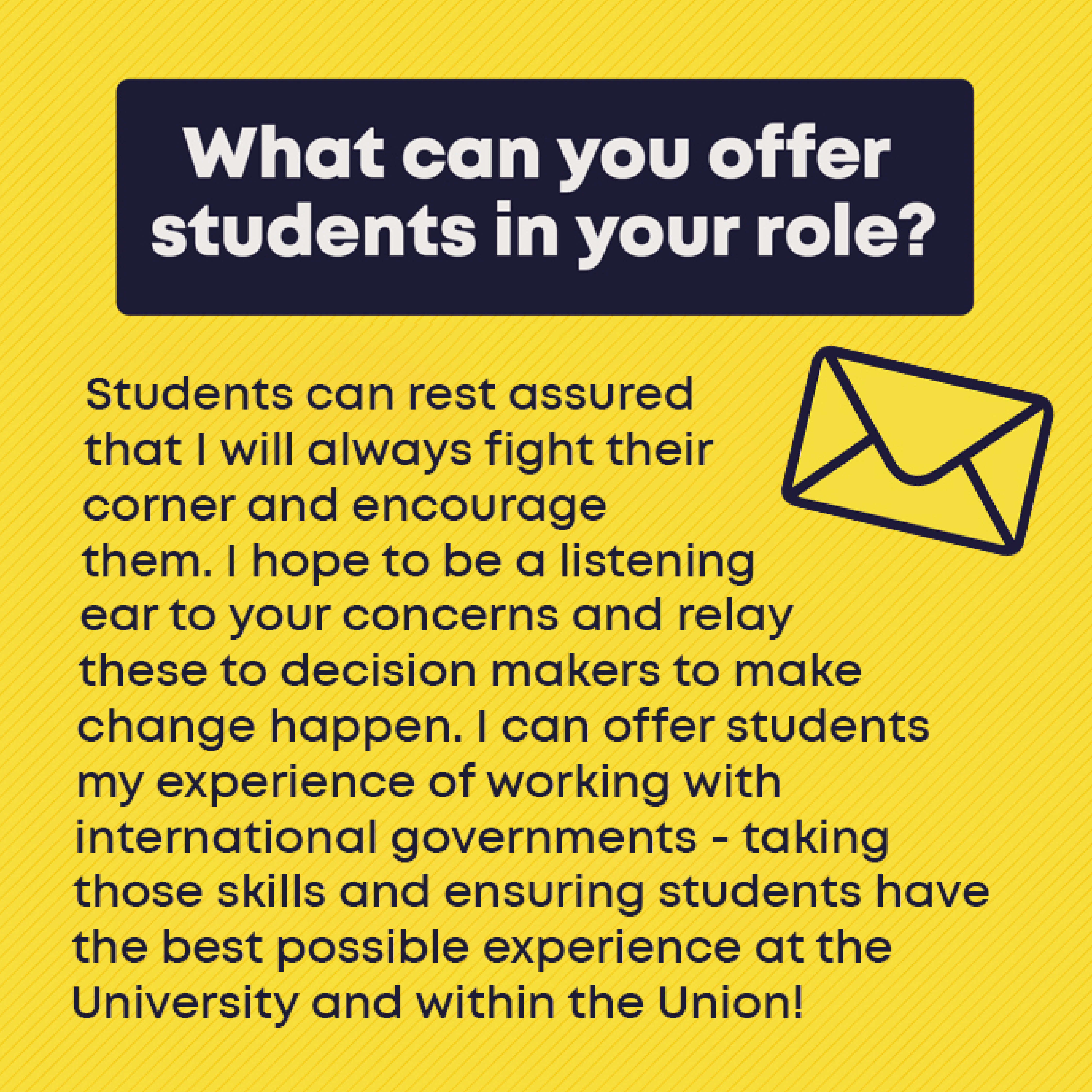 What can you offer students in your role? Students can rest assured that I will always fight their corner and encourage them. I hope to be a listening ear to your concerns and relay these to decision makers to make change happen. I can offer students my experience of working with international governments - taking those skills and ensuring students have the best possible experience at the University and within the Union! 