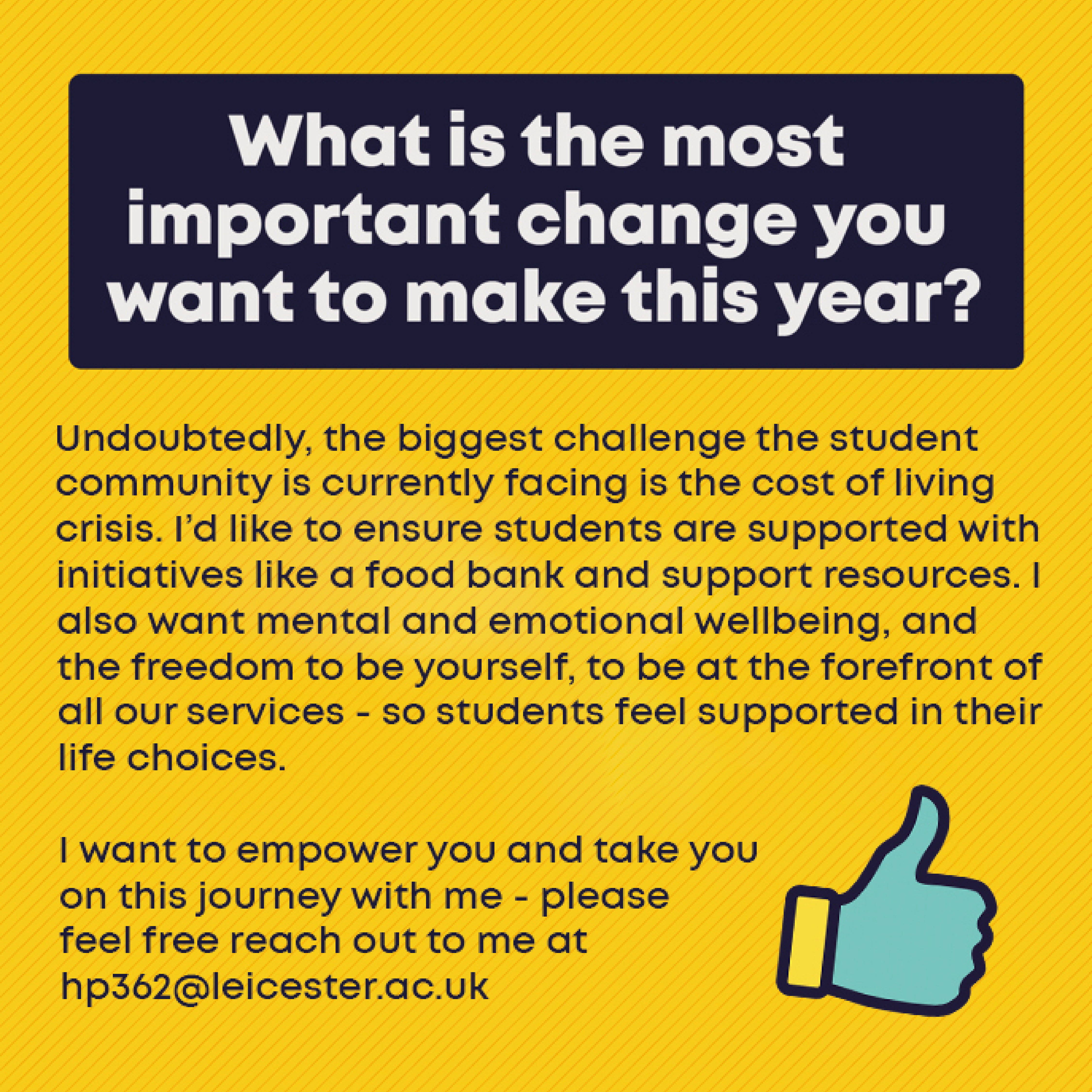 What is the most important change you want to make this year? Undoubtedly, the biggest challenge the student community is currently facing is the cost of living crisis. I’d like to ensure students are supported with initiatives like a food bank and support resources. I also want mental and emotional wellbeing, and the freedom to be yourself, to be at the forefront of all our services - so students feel supported in their life choices. I want to empower you and take you on this journey with me - please feel free reach out to me at hp362@leicester.ac.uk 