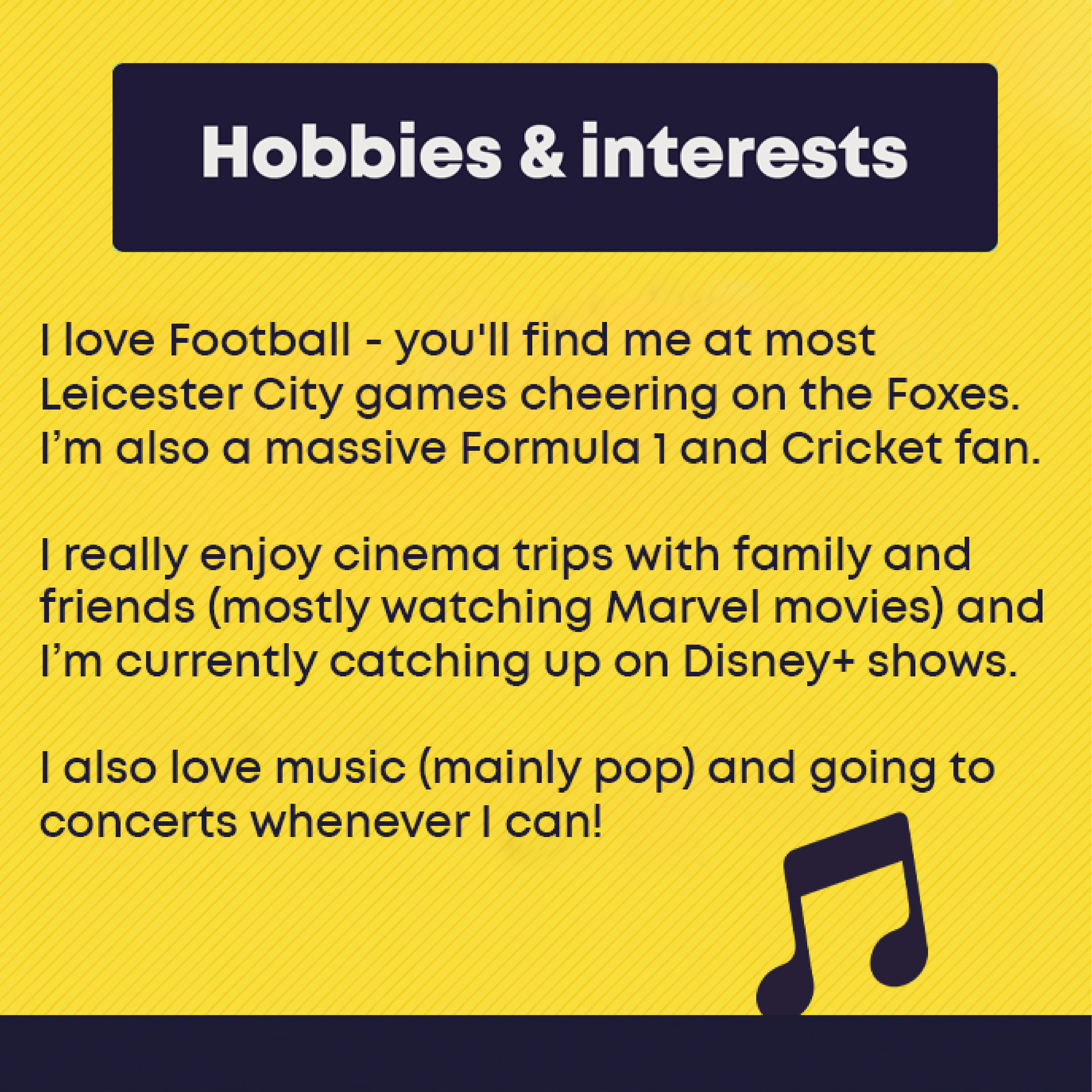 Hobbies and Interests: I love Football - you'll find me at most Leicester City games cheering on the Foxes. I’m also a massive Formula 1 and Cricket fan.   I really enjoy cinema trips with family and friends (mostly watching Marvel movies) and I’m currently catching up on Disney+ shows.   I also love music (mainly pop) and going to concerts whenever I can! 
